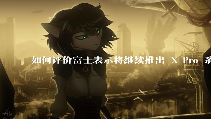 如何评价富士表示将继续推出 X-Pro 系列？